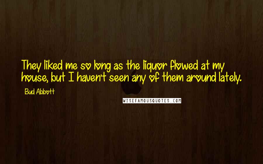 Bud Abbott Quotes: They liked me so long as the liquor flowed at my house, but I haven't seen any of them around lately.