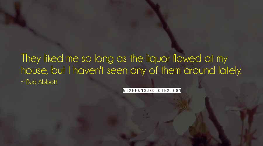 Bud Abbott Quotes: They liked me so long as the liquor flowed at my house, but I haven't seen any of them around lately.