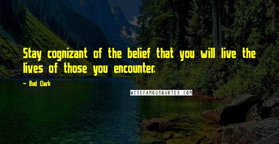 Bud Clark Quotes: Stay cognizant of the belief that you will live the lives of those you encounter.