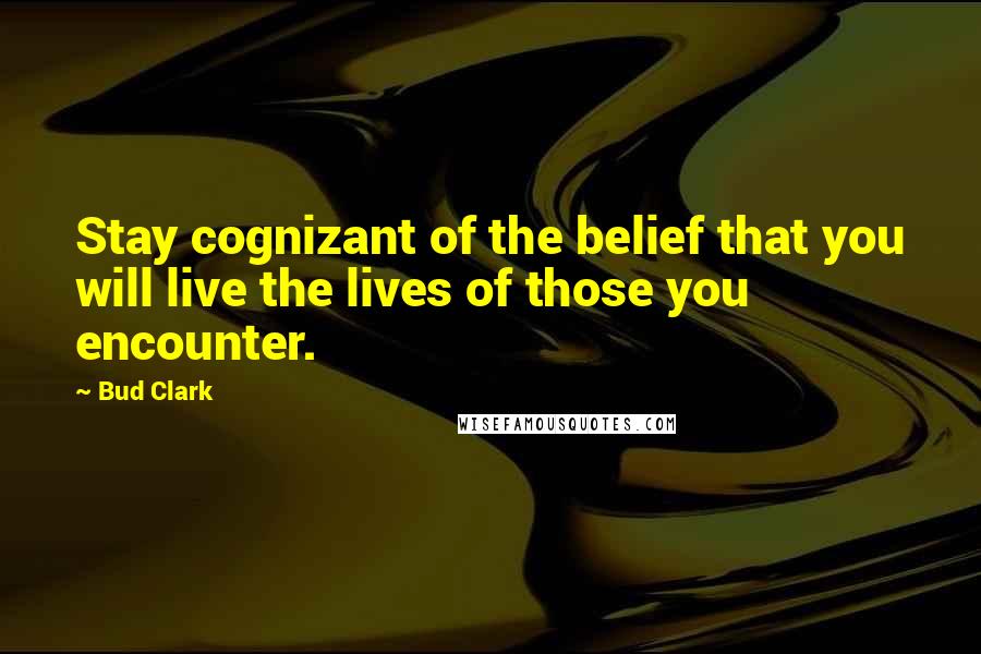 Bud Clark Quotes: Stay cognizant of the belief that you will live the lives of those you encounter.