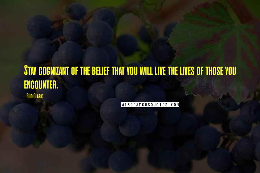Bud Clark Quotes: Stay cognizant of the belief that you will live the lives of those you encounter.