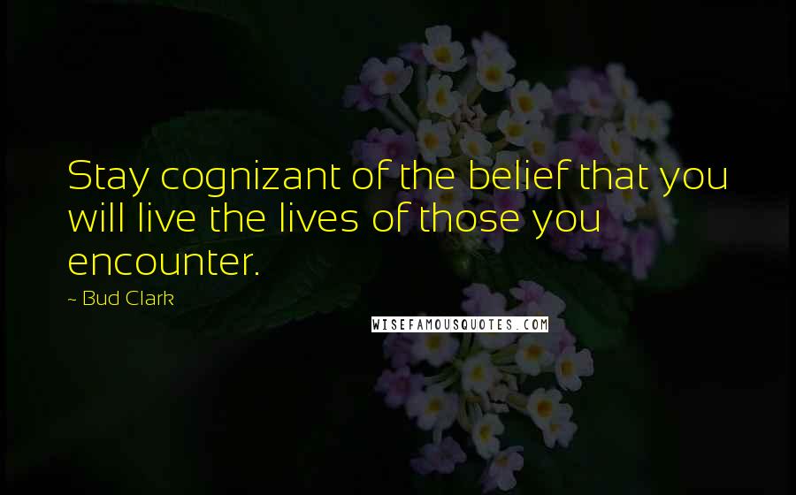 Bud Clark Quotes: Stay cognizant of the belief that you will live the lives of those you encounter.