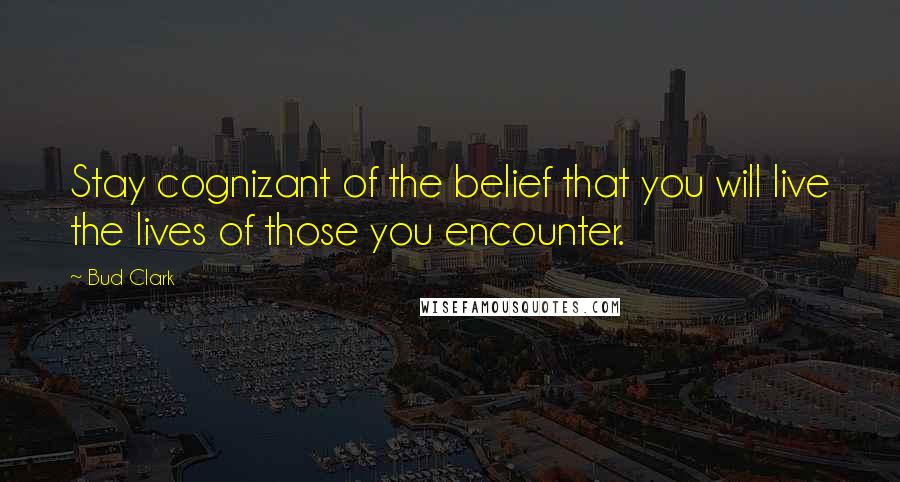 Bud Clark Quotes: Stay cognizant of the belief that you will live the lives of those you encounter.