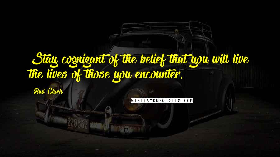 Bud Clark Quotes: Stay cognizant of the belief that you will live the lives of those you encounter.