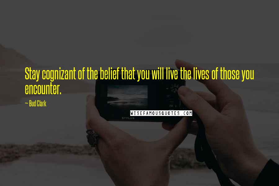 Bud Clark Quotes: Stay cognizant of the belief that you will live the lives of those you encounter.