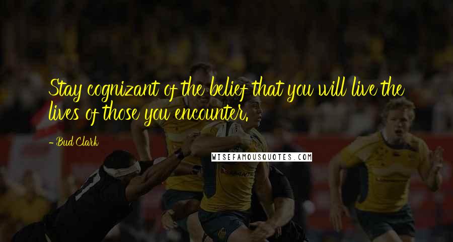 Bud Clark Quotes: Stay cognizant of the belief that you will live the lives of those you encounter.