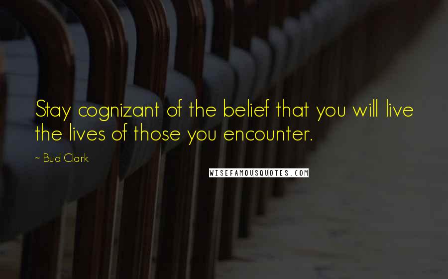 Bud Clark Quotes: Stay cognizant of the belief that you will live the lives of those you encounter.
