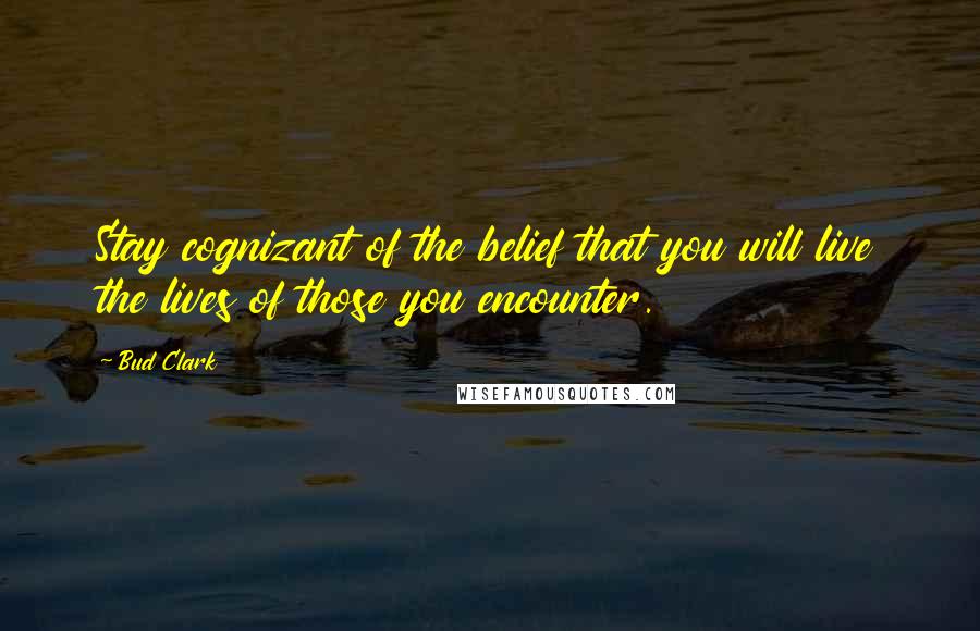 Bud Clark Quotes: Stay cognizant of the belief that you will live the lives of those you encounter.