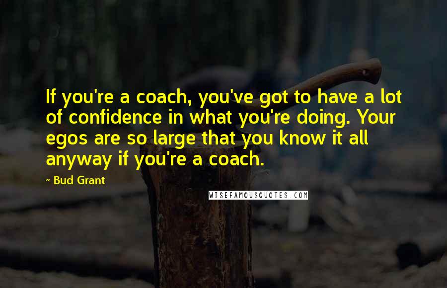 Bud Grant Quotes: If you're a coach, you've got to have a lot of confidence in what you're doing. Your egos are so large that you know it all anyway if you're a coach.