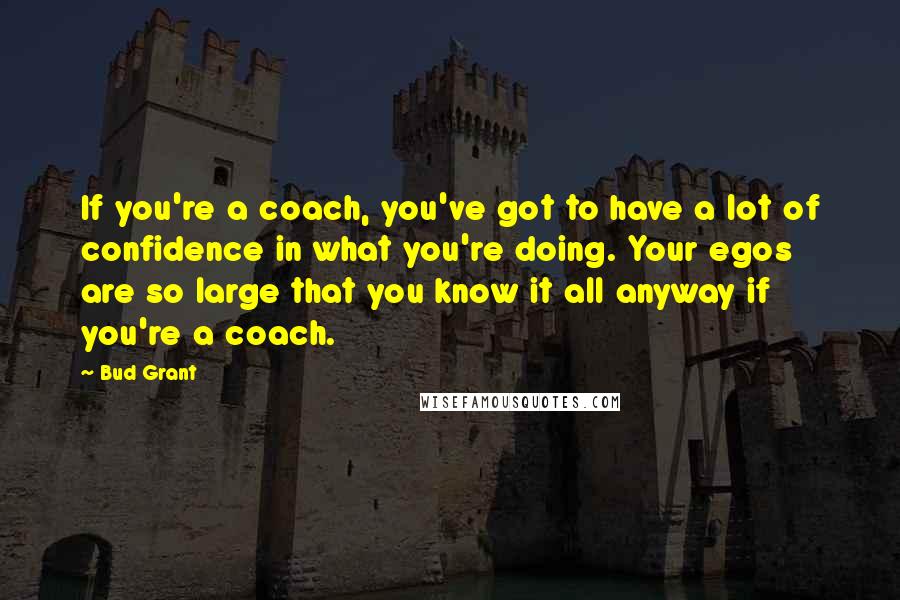 Bud Grant Quotes: If you're a coach, you've got to have a lot of confidence in what you're doing. Your egos are so large that you know it all anyway if you're a coach.