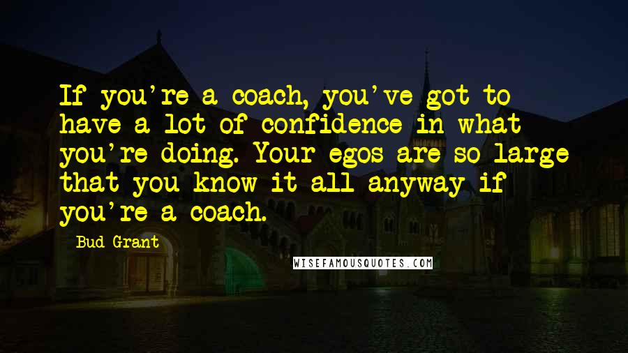 Bud Grant Quotes: If you're a coach, you've got to have a lot of confidence in what you're doing. Your egos are so large that you know it all anyway if you're a coach.