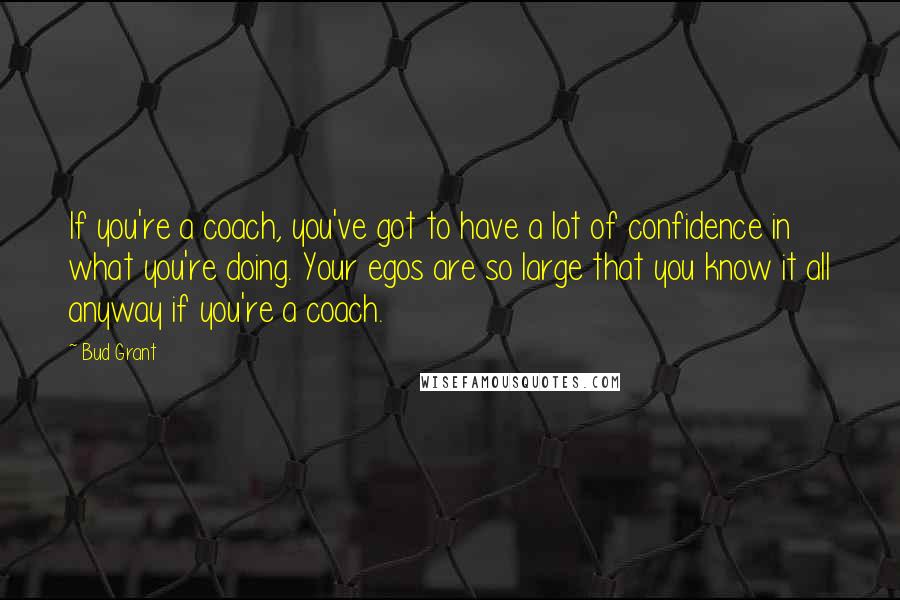 Bud Grant Quotes: If you're a coach, you've got to have a lot of confidence in what you're doing. Your egos are so large that you know it all anyway if you're a coach.