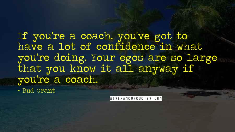 Bud Grant Quotes: If you're a coach, you've got to have a lot of confidence in what you're doing. Your egos are so large that you know it all anyway if you're a coach.