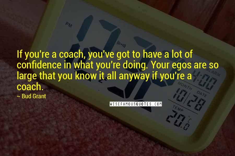 Bud Grant Quotes: If you're a coach, you've got to have a lot of confidence in what you're doing. Your egos are so large that you know it all anyway if you're a coach.