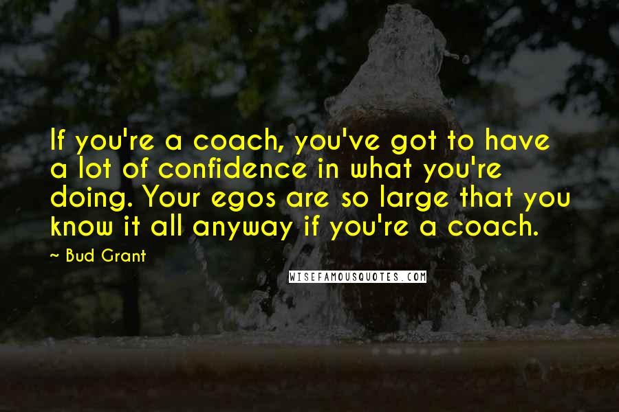 Bud Grant Quotes: If you're a coach, you've got to have a lot of confidence in what you're doing. Your egos are so large that you know it all anyway if you're a coach.