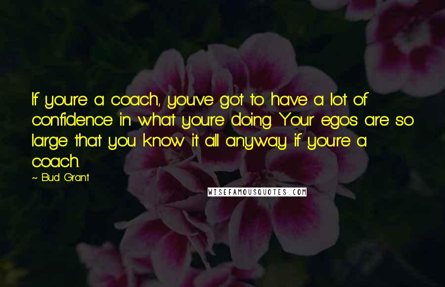 Bud Grant Quotes: If you're a coach, you've got to have a lot of confidence in what you're doing. Your egos are so large that you know it all anyway if you're a coach.