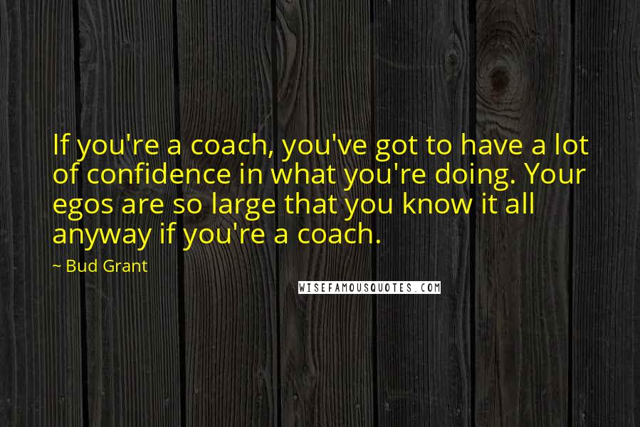 Bud Grant Quotes: If you're a coach, you've got to have a lot of confidence in what you're doing. Your egos are so large that you know it all anyway if you're a coach.