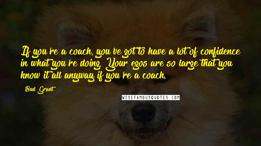 Bud Grant Quotes: If you're a coach, you've got to have a lot of confidence in what you're doing. Your egos are so large that you know it all anyway if you're a coach.