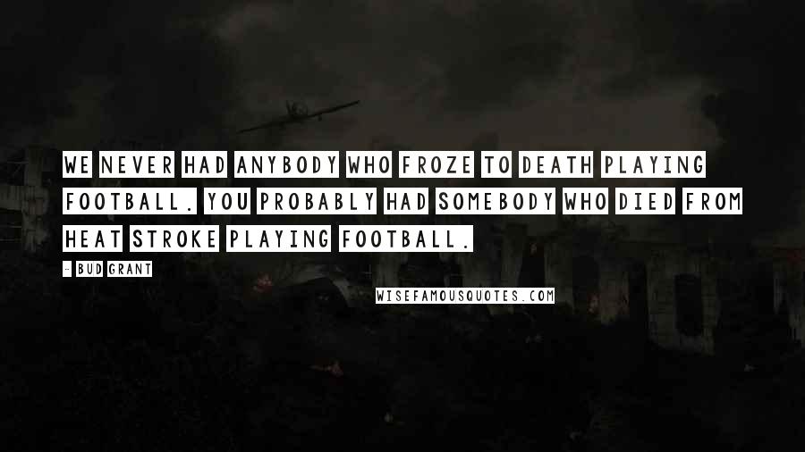 Bud Grant Quotes: We never had anybody who froze to death playing football. You probably had somebody who died from heat stroke playing football.