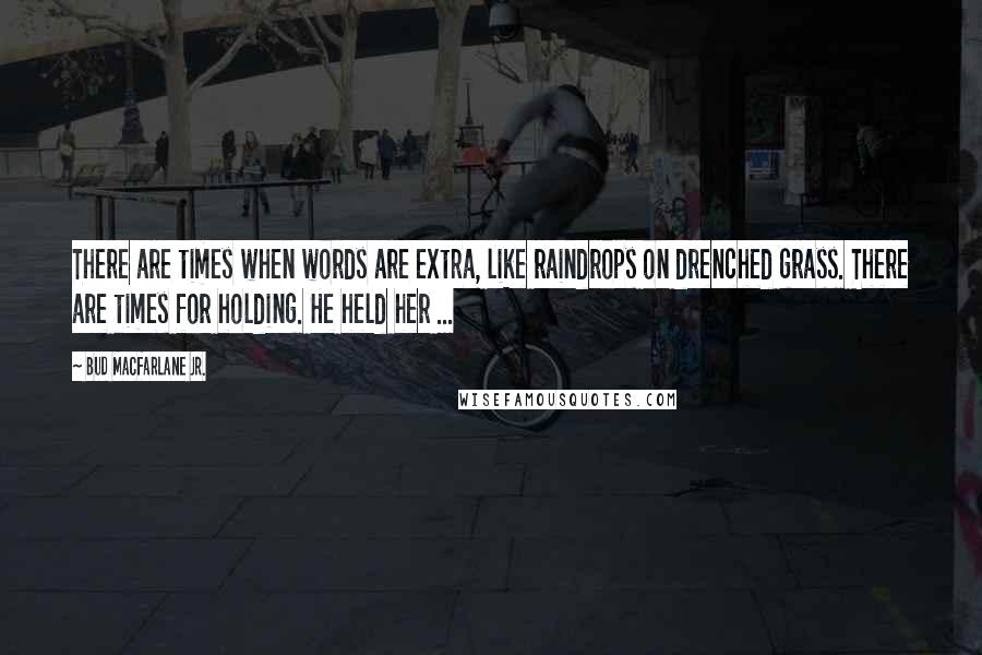 Bud Macfarlane Jr. Quotes: There are times when words are extra, like raindrops on drenched grass. There are times for holding. He held her ...