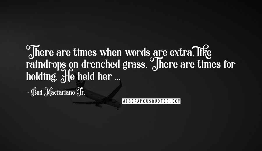 Bud Macfarlane Jr. Quotes: There are times when words are extra, like raindrops on drenched grass. There are times for holding. He held her ...