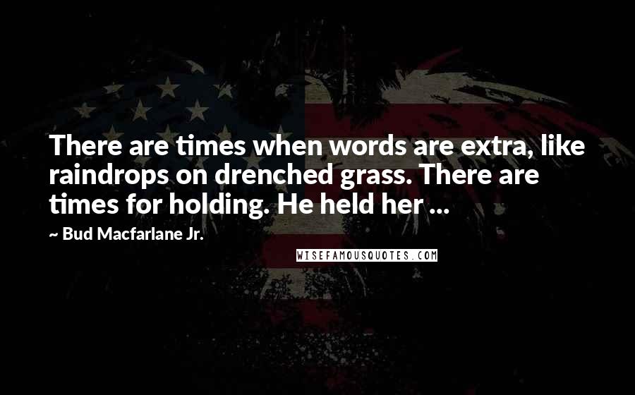 Bud Macfarlane Jr. Quotes: There are times when words are extra, like raindrops on drenched grass. There are times for holding. He held her ...