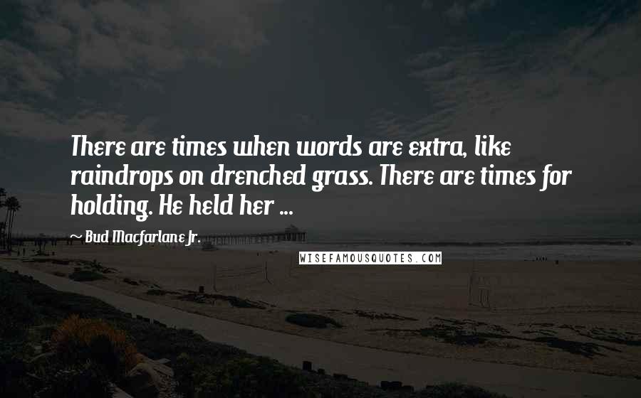 Bud Macfarlane Jr. Quotes: There are times when words are extra, like raindrops on drenched grass. There are times for holding. He held her ...