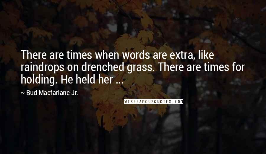 Bud Macfarlane Jr. Quotes: There are times when words are extra, like raindrops on drenched grass. There are times for holding. He held her ...