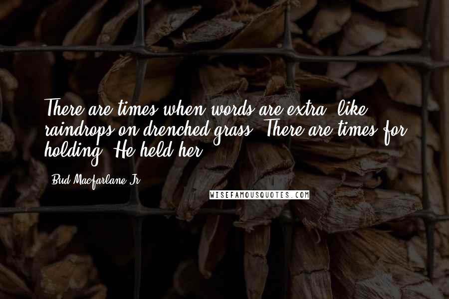 Bud Macfarlane Jr. Quotes: There are times when words are extra, like raindrops on drenched grass. There are times for holding. He held her ...