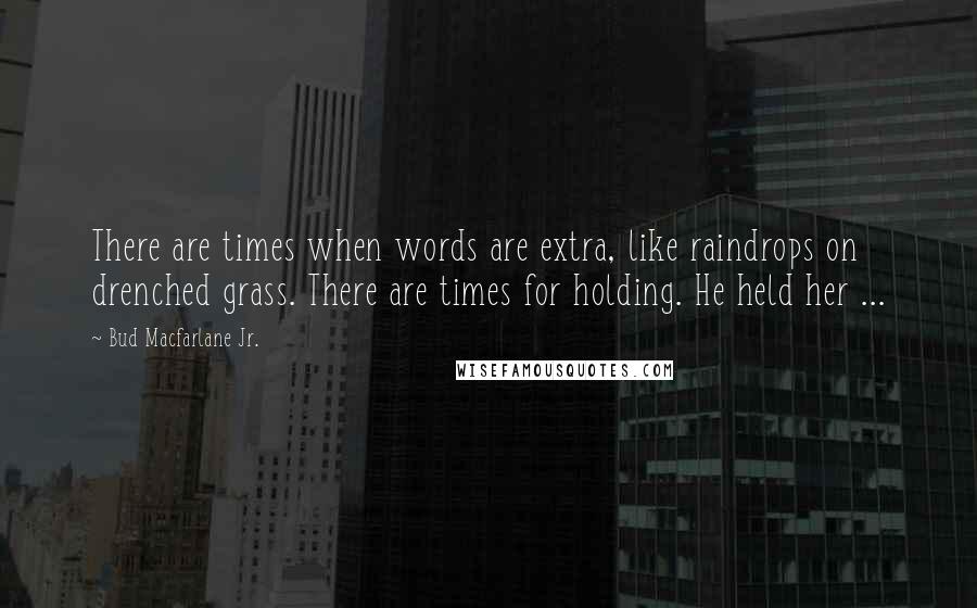 Bud Macfarlane Jr. Quotes: There are times when words are extra, like raindrops on drenched grass. There are times for holding. He held her ...