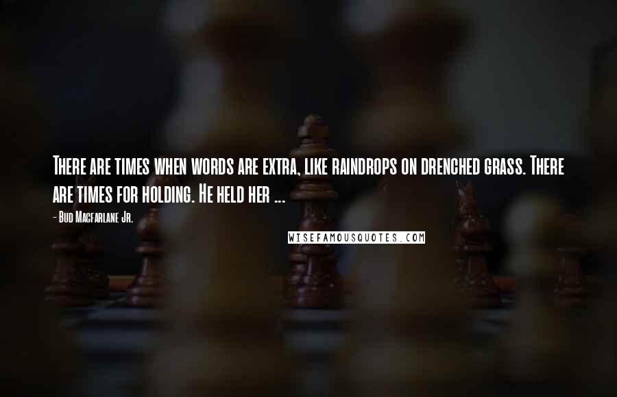 Bud Macfarlane Jr. Quotes: There are times when words are extra, like raindrops on drenched grass. There are times for holding. He held her ...