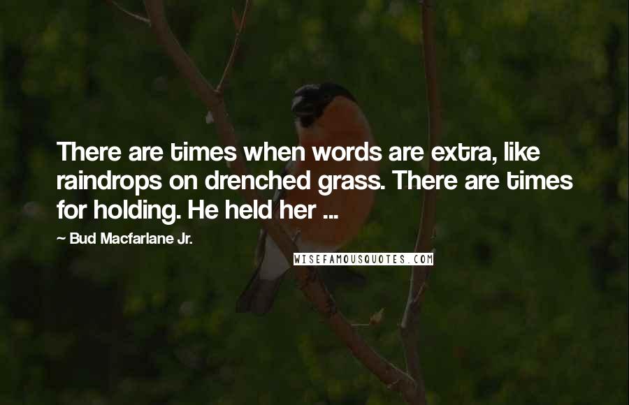 Bud Macfarlane Jr. Quotes: There are times when words are extra, like raindrops on drenched grass. There are times for holding. He held her ...