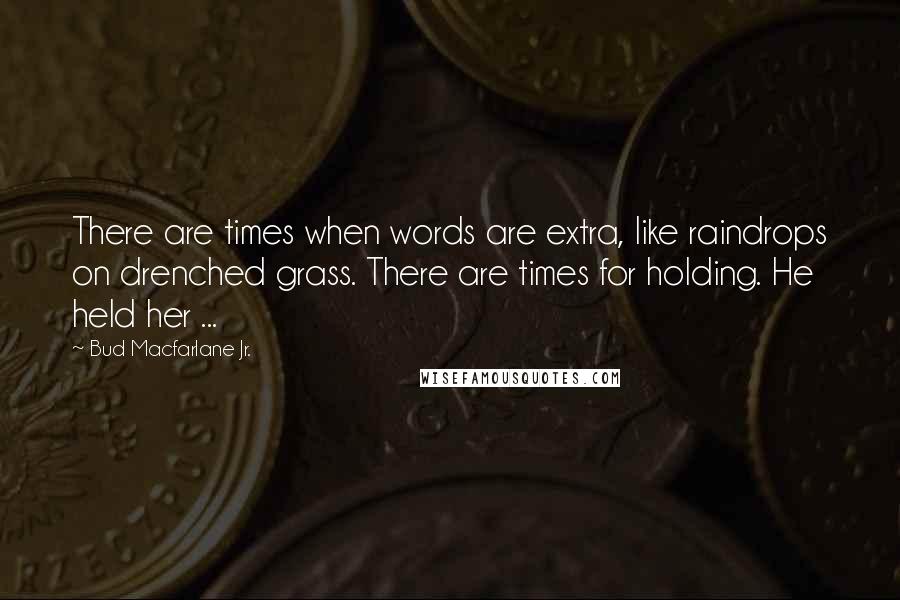 Bud Macfarlane Jr. Quotes: There are times when words are extra, like raindrops on drenched grass. There are times for holding. He held her ...