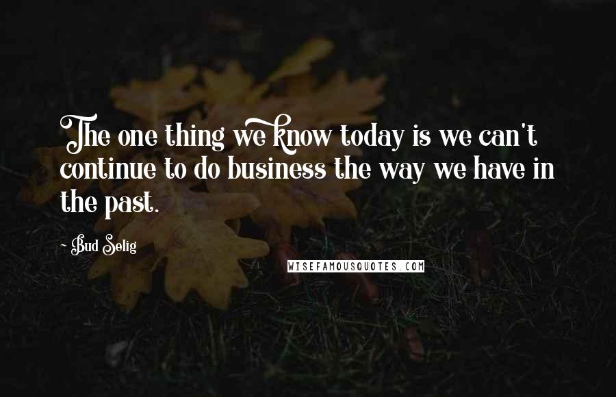 Bud Selig Quotes: The one thing we know today is we can't continue to do business the way we have in the past.