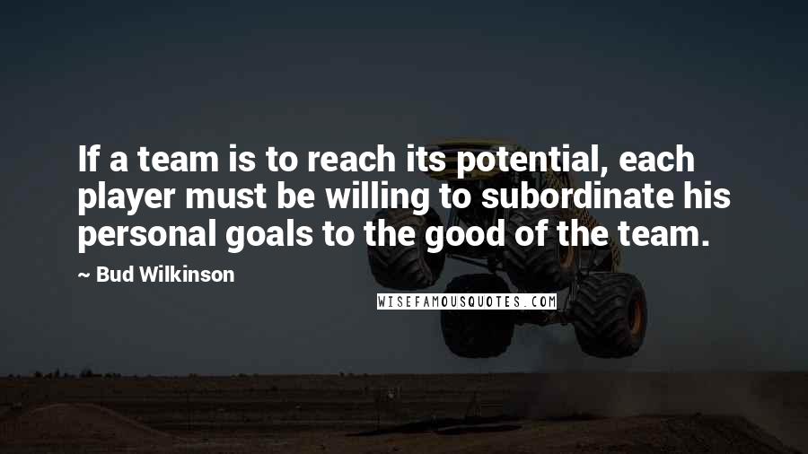 Bud Wilkinson Quotes: If a team is to reach its potential, each player must be willing to subordinate his personal goals to the good of the team.