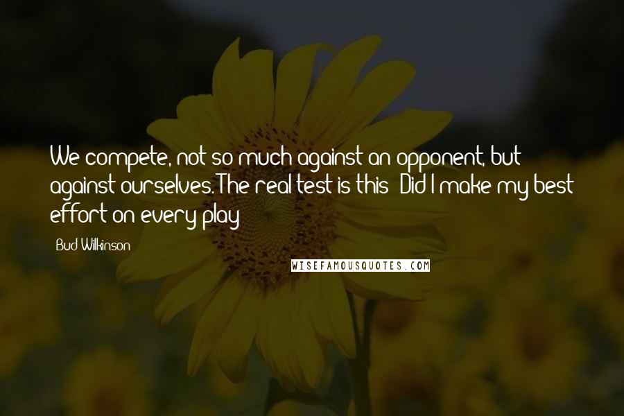 Bud Wilkinson Quotes: We compete, not so much against an opponent, but against ourselves. The real test is this: Did I make my best effort on every play?