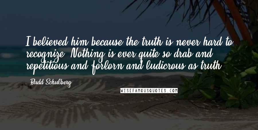 Budd Schulberg Quotes: I believed him because the truth is never hard to recognize. Nothing is ever quite so drab and repetitious and forlorn and ludicrous as truth.