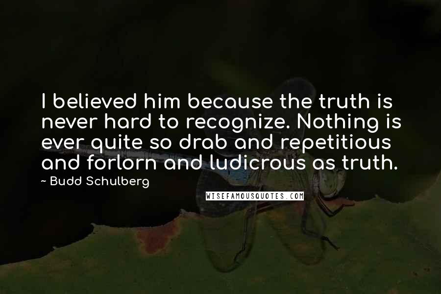Budd Schulberg Quotes: I believed him because the truth is never hard to recognize. Nothing is ever quite so drab and repetitious and forlorn and ludicrous as truth.