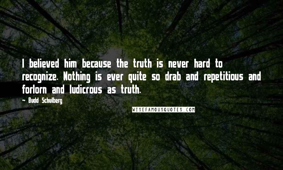Budd Schulberg Quotes: I believed him because the truth is never hard to recognize. Nothing is ever quite so drab and repetitious and forlorn and ludicrous as truth.