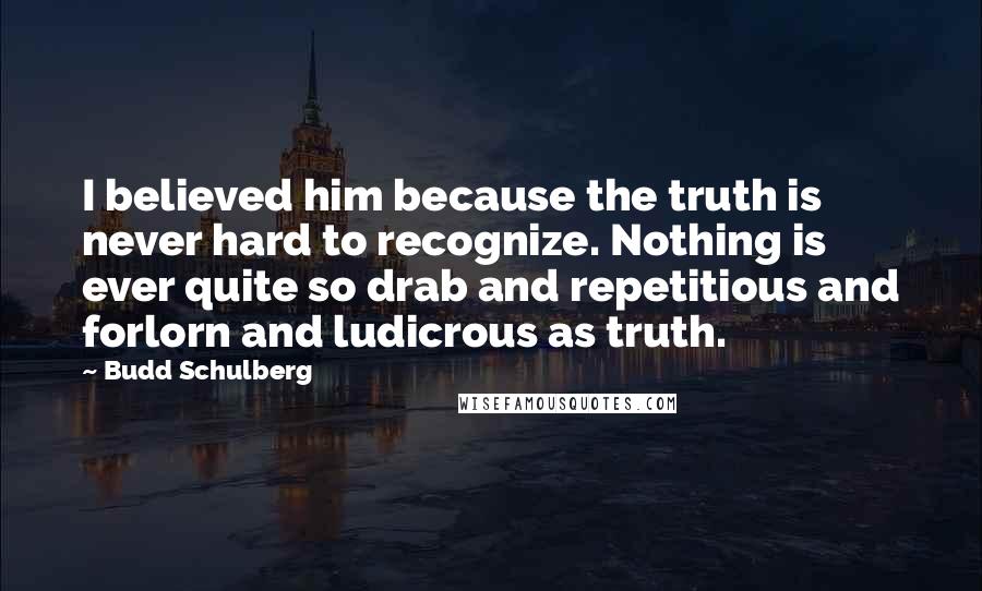 Budd Schulberg Quotes: I believed him because the truth is never hard to recognize. Nothing is ever quite so drab and repetitious and forlorn and ludicrous as truth.