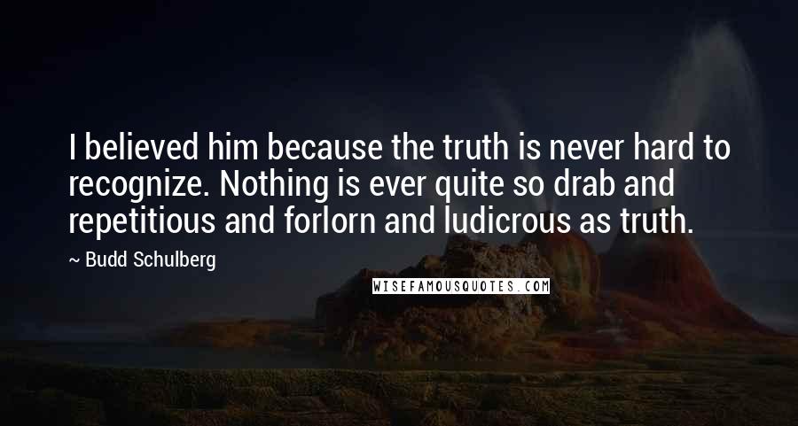 Budd Schulberg Quotes: I believed him because the truth is never hard to recognize. Nothing is ever quite so drab and repetitious and forlorn and ludicrous as truth.