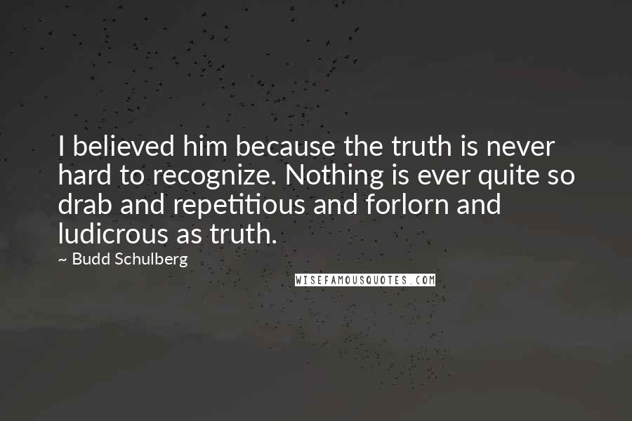 Budd Schulberg Quotes: I believed him because the truth is never hard to recognize. Nothing is ever quite so drab and repetitious and forlorn and ludicrous as truth.