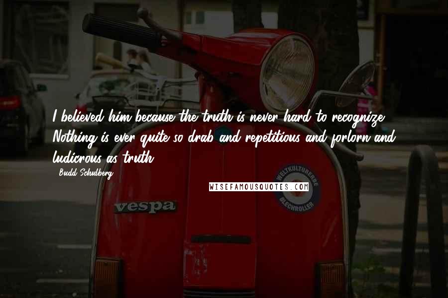 Budd Schulberg Quotes: I believed him because the truth is never hard to recognize. Nothing is ever quite so drab and repetitious and forlorn and ludicrous as truth.