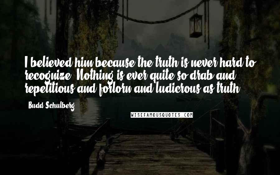 Budd Schulberg Quotes: I believed him because the truth is never hard to recognize. Nothing is ever quite so drab and repetitious and forlorn and ludicrous as truth.