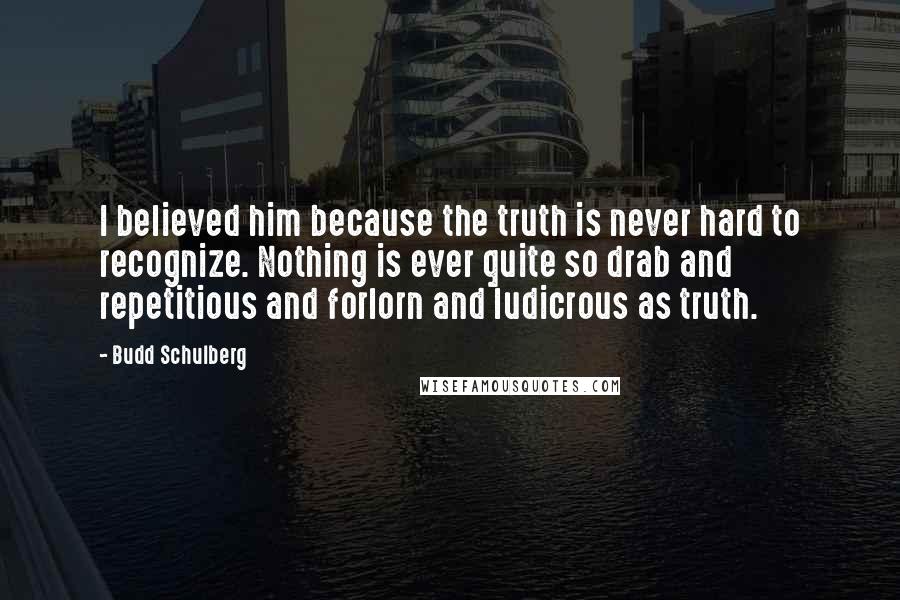 Budd Schulberg Quotes: I believed him because the truth is never hard to recognize. Nothing is ever quite so drab and repetitious and forlorn and ludicrous as truth.
