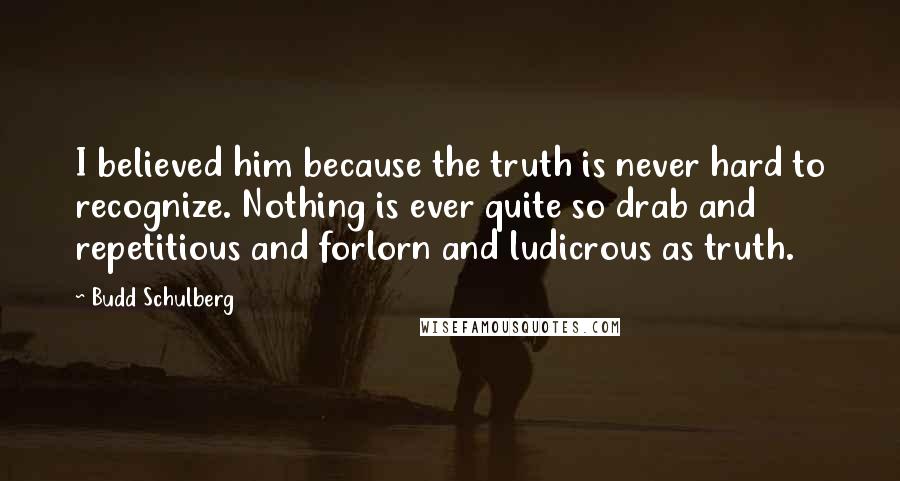 Budd Schulberg Quotes: I believed him because the truth is never hard to recognize. Nothing is ever quite so drab and repetitious and forlorn and ludicrous as truth.