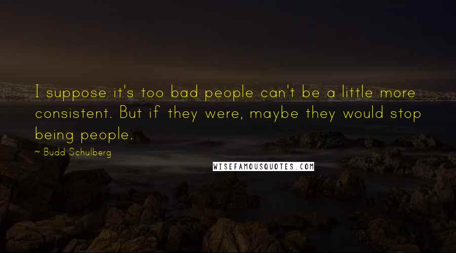 Budd Schulberg Quotes: I suppose it's too bad people can't be a little more consistent. But if they were, maybe they would stop being people.