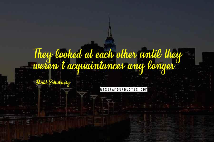 Budd Schulberg Quotes: They looked at each other until they weren't acquaintances any longer.