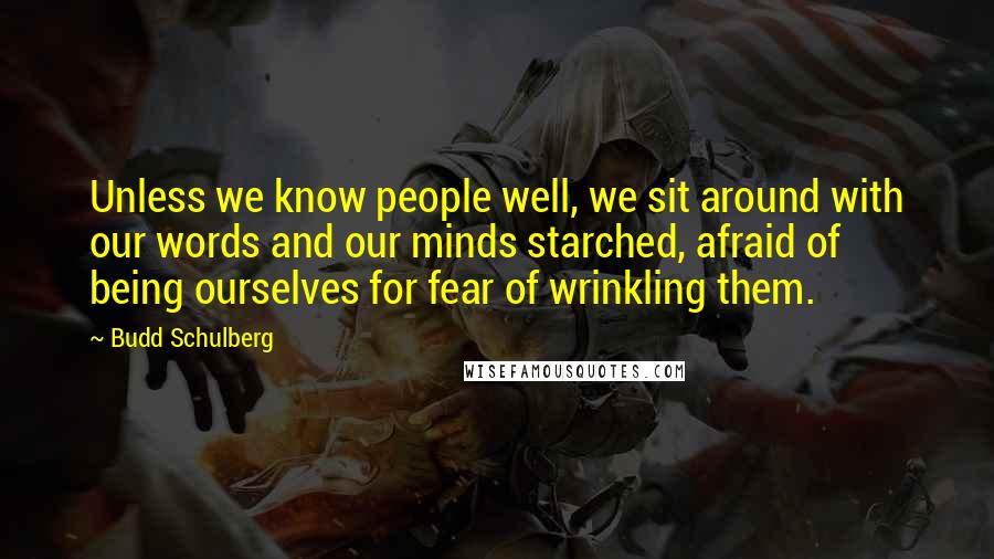 Budd Schulberg Quotes: Unless we know people well, we sit around with our words and our minds starched, afraid of being ourselves for fear of wrinkling them.