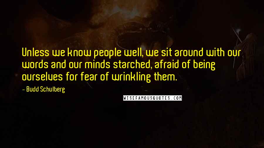 Budd Schulberg Quotes: Unless we know people well, we sit around with our words and our minds starched, afraid of being ourselves for fear of wrinkling them.